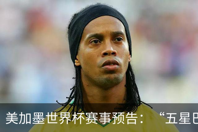 美加墨世界杯赛事预告：“五星巴西”首秀对阵摩洛哥